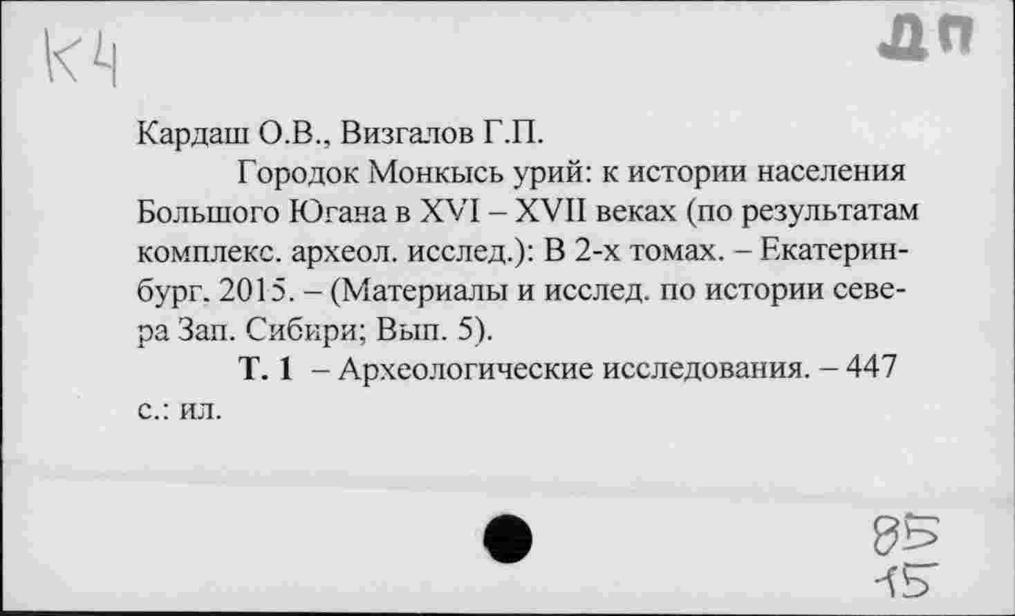 ﻿їй
дп
Кардаш О.В., Визгалов Г.П.
Городок Монкысь урий: к истории населения Большого Югана в XVI - XVII веках (по результатам комплекс, археол. исслед.): В 2-х томах. - Екатеринбург. 2015. - (Материалы и исслед. по истории севера Зап. Сибири; Вып. 5).
T. 1 - Археологические исследования. - 447 с.: ил.